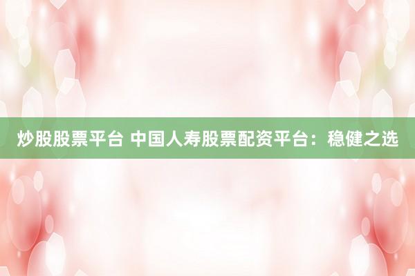 炒股股票平台 中国人寿股票配资平台：稳健之选