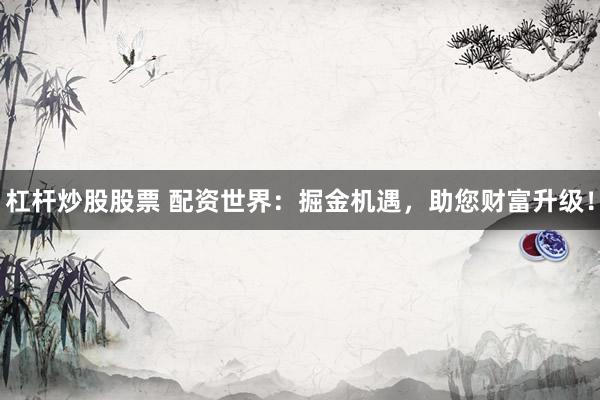 杠杆炒股股票 配资世界：掘金机遇，助您财富升级！
