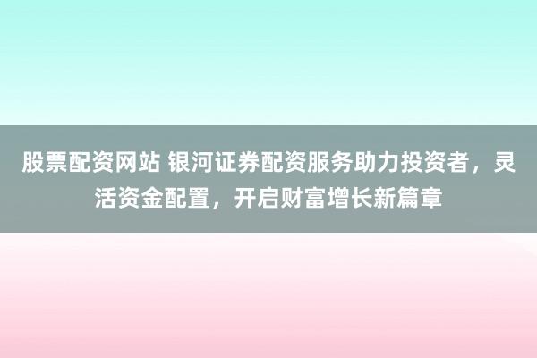 股票配资网站 银河证券配资服务助力投资者，灵活资金配置，开启财富增长新篇章