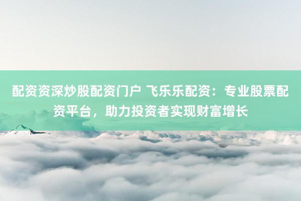 配资资深炒股配资门户 飞乐乐配资：专业股票配资平台，助力投资者实现财富增长