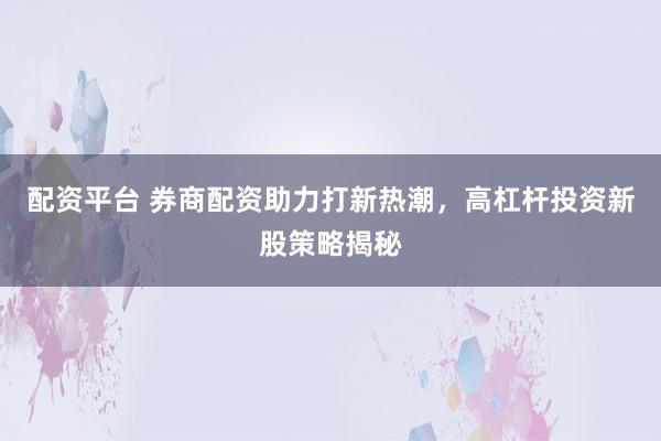 配资平台 券商配资助力打新热潮，高杠杆投资新股策略揭秘