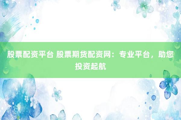 股票配资平台 股票期货配资网：专业平台，助您投资起航