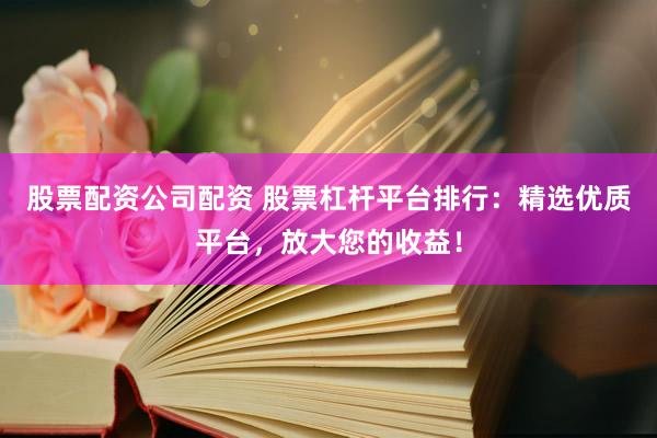 股票配资公司配资 股票杠杆平台排行：精选优质平台，放大您的收益！