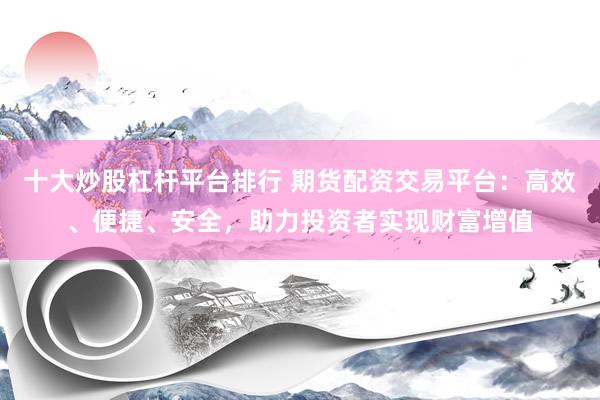 十大炒股杠杆平台排行 期货配资交易平台：高效、便捷、安全，助力投资者实现财富增值