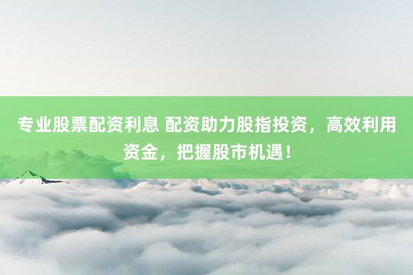 专业股票配资利息 配资助力股指投资，高效利用资金，把握股市机遇！
