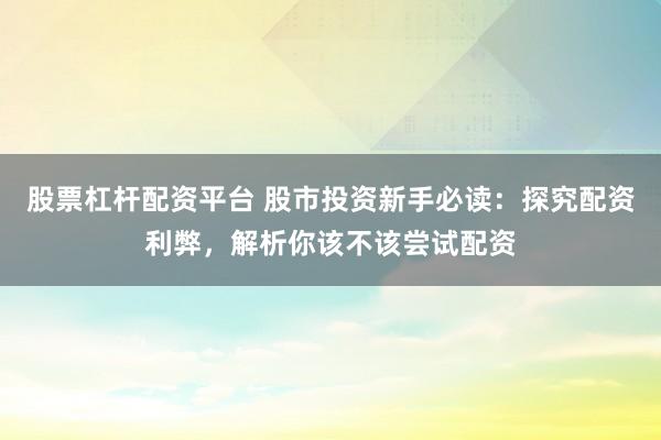 股票杠杆配资平台 股市投资新手必读：探究配资利弊，解析你该不该尝试配资