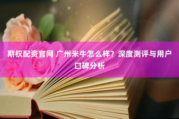 期权配资官网 广州米牛怎么样？深度测评与用户口碑分析