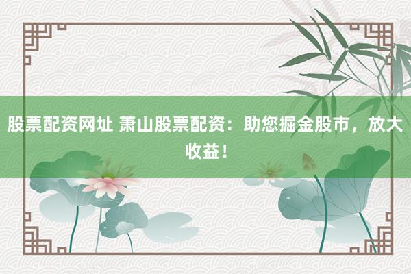股票配资网址 萧山股票配资：助您掘金股市，放大收益！