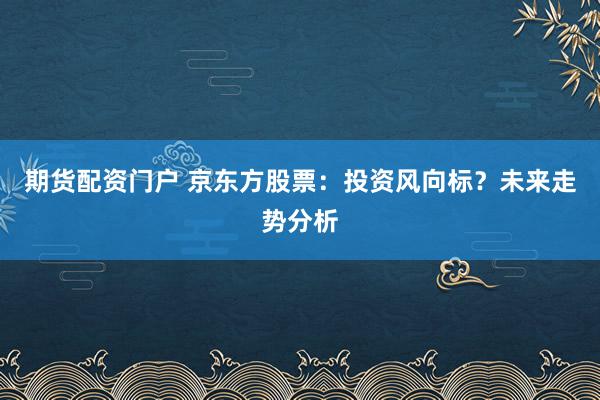 期货配资门户 京东方股票：投资风向标？未来走势分析