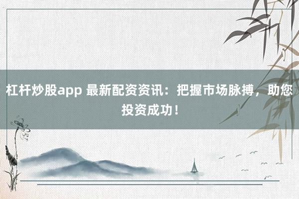 杠杆炒股app 最新配资资讯：把握市场脉搏，助您投资成功！