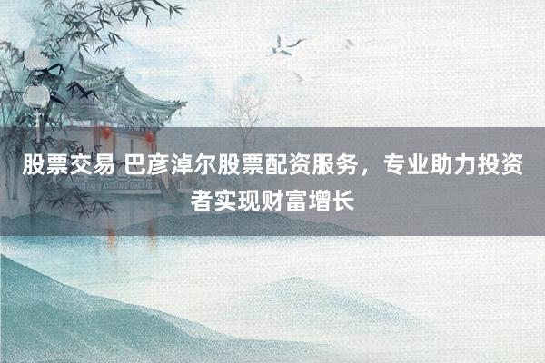 股票交易 巴彦淖尔股票配资服务，专业助力投资者实现财富增长