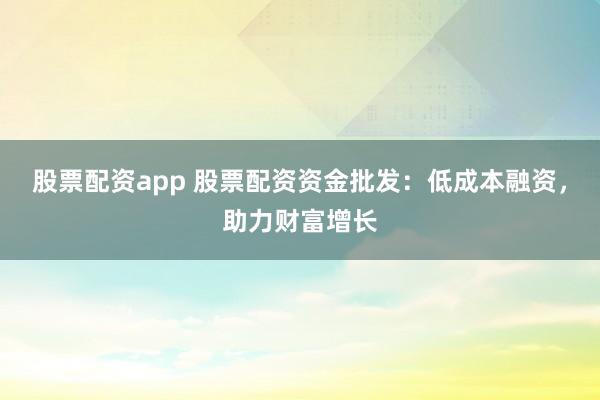 股票配资app 股票配资资金批发：低成本融资，助力财富增长