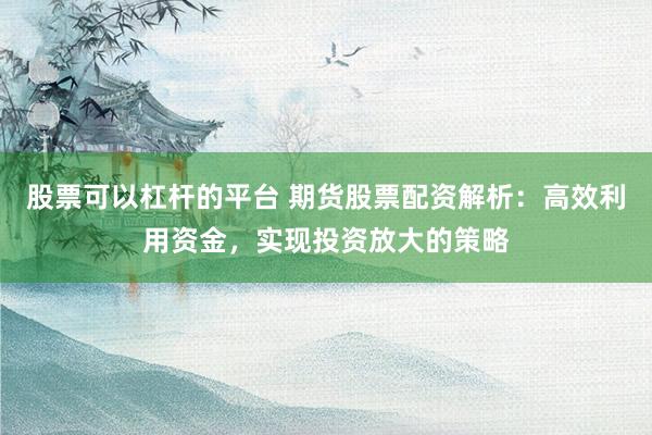 股票可以杠杆的平台 期货股票配资解析：高效利用资金，实现投资放大的策略