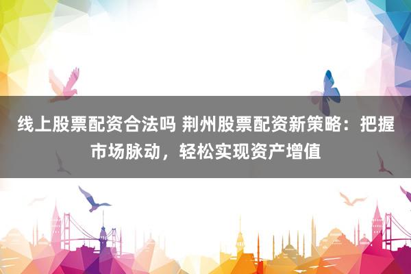 线上股票配资合法吗 荆州股票配资新策略：把握市场脉动，轻松实现资产增值