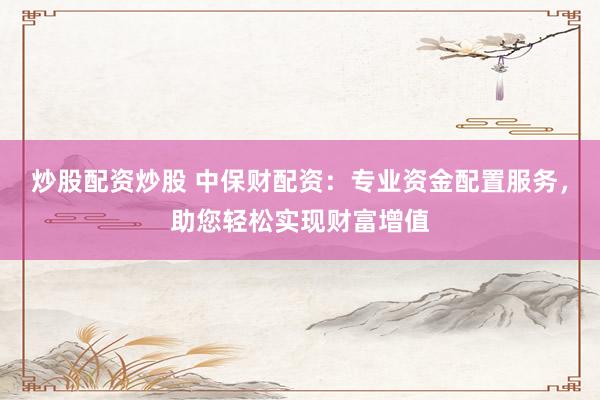 炒股配资炒股 中保财配资：专业资金配置服务，助您轻松实现财富增值