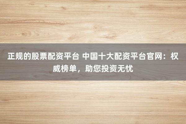 正规的股票配资平台 中国十大配资平台官网：权威榜单，助您投资无忧