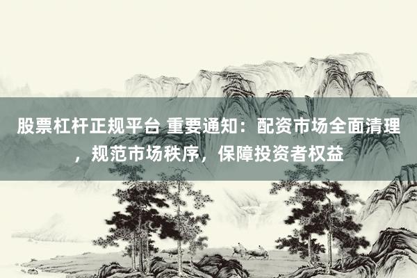股票杠杆正规平台 重要通知：配资市场全面清理，规范市场秩序，保障投资者权益