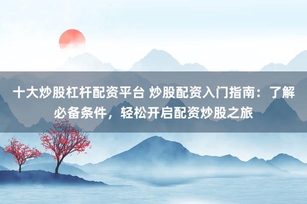 十大炒股杠杆配资平台 炒股配资入门指南：了解必备条件，轻松开启配资炒股之旅