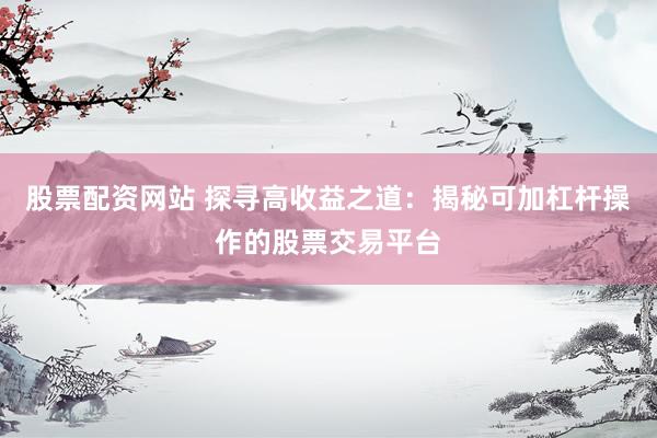 股票配资网站 探寻高收益之道：揭秘可加杠杆操作的股票交易平台