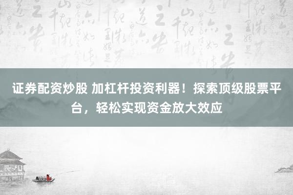 证券配资炒股 加杠杆投资利器！探索顶级股票平台，轻松实现资金放大效应