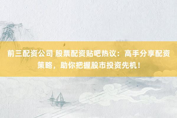 前三配资公司 股票配资贴吧热议：高手分享配资策略，助你把握股市投资先机！