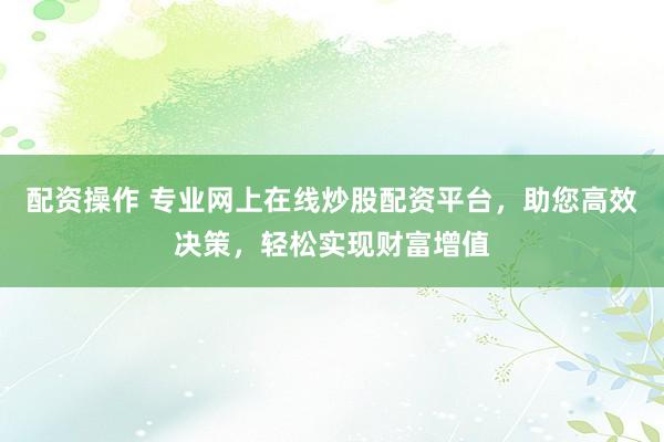 配资操作 专业网上在线炒股配资平台，助您高效决策，轻松实现财富增值