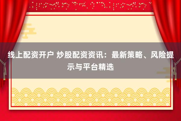 线上配资开户 炒股配资资讯：最新策略、风险提示与平台精选