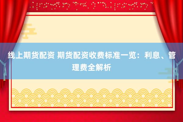 线上期货配资 期货配资收费标准一览：利息、管理费全解析