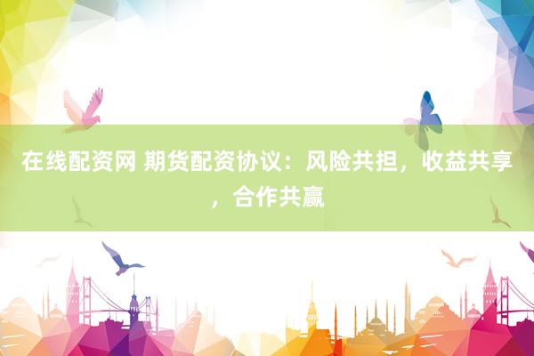 在线配资网 期货配资协议：风险共担，收益共享，合作共赢