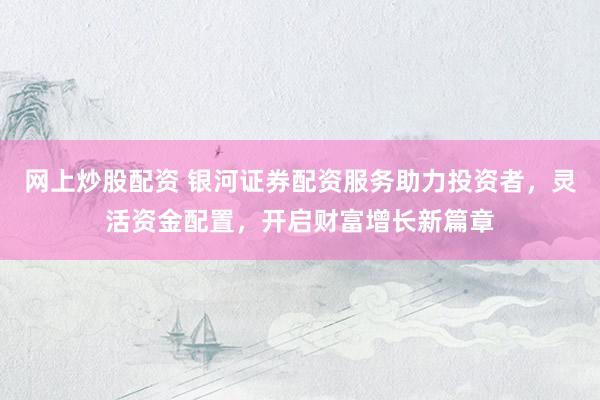 网上炒股配资 银河证券配资服务助力投资者，灵活资金配置，开启财富增长新篇章