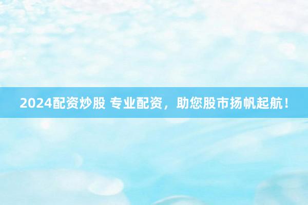 2024配资炒股 专业配资，助您股市扬帆起航！