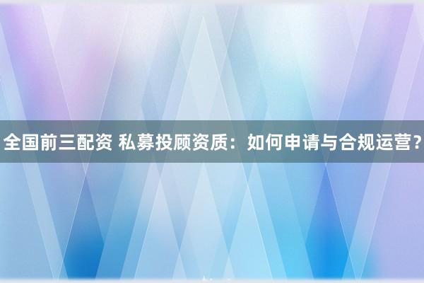 全国前三配资 私募投顾资质：如何申请与合规运营？
