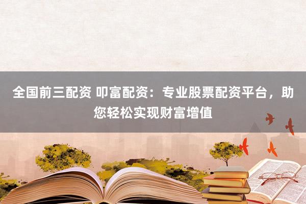 全国前三配资 叩富配资：专业股票配资平台，助您轻松实现财富增值