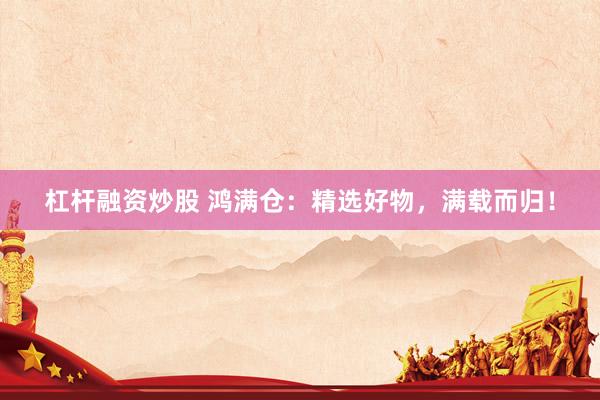 杠杆融资炒股 鸿满仓：精选好物，满载而归！