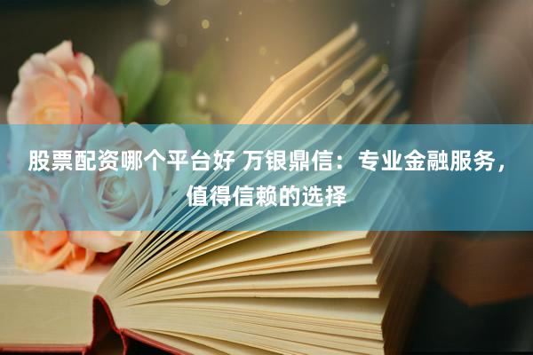 股票配资哪个平台好 万银鼎信：专业金融服务，值得信赖的选择
