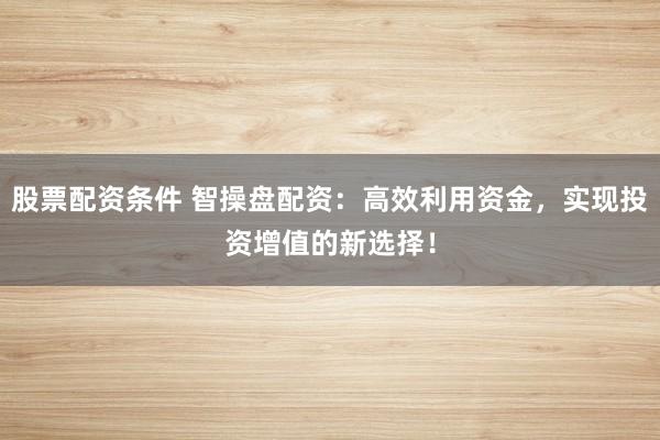 股票配资条件 智操盘配资：高效利用资金，实现投资增值的新选择！