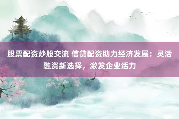 股票配资炒股交流 信贷配资助力经济发展：灵活融资新选择，激发企业活力