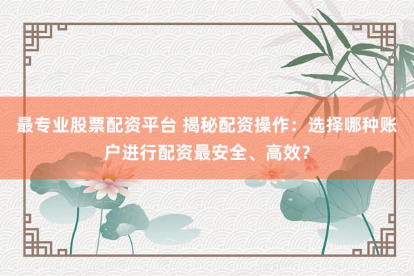 最专业股票配资平台 揭秘配资操作：选择哪种账户进行配资最安全、高效？