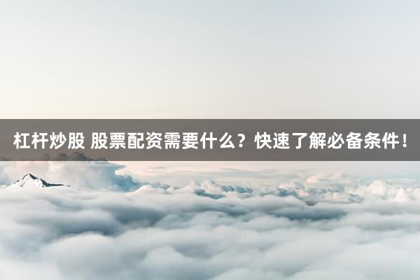 杠杆炒股 股票配资需要什么？快速了解必备条件！