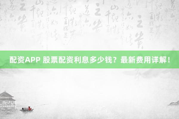 配资APP 股票配资利息多少钱？最新费用详解！