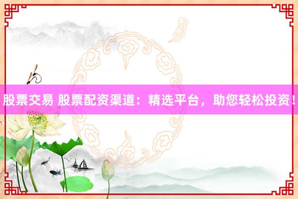 股票交易 股票配资渠道：精选平台，助您轻松投资！