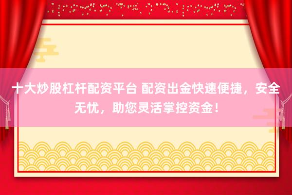 十大炒股杠杆配资平台 配资出金快速便捷，安全无忧，助您灵活掌控资金！
