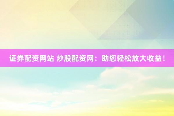 证券配资网站 炒股配资网:助您轻松放大收益!