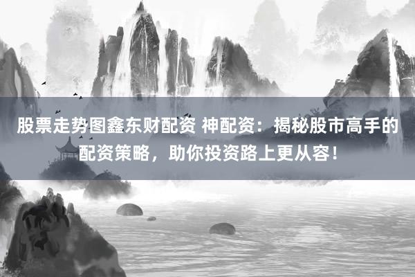 股票走势图鑫东财配资 神配资:揭秘股市高手的配资策略,助你投资路上更从容!