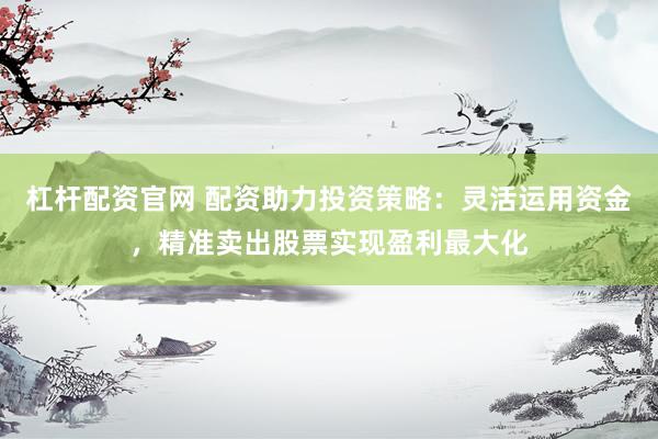杠杆配资官网 配资助力投资策略:灵活运用资金,精准卖出股票实现盈利最大化