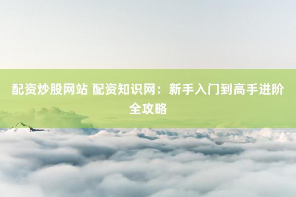 配资炒股网站 配资知识网:新手入门到高手进阶全攻略