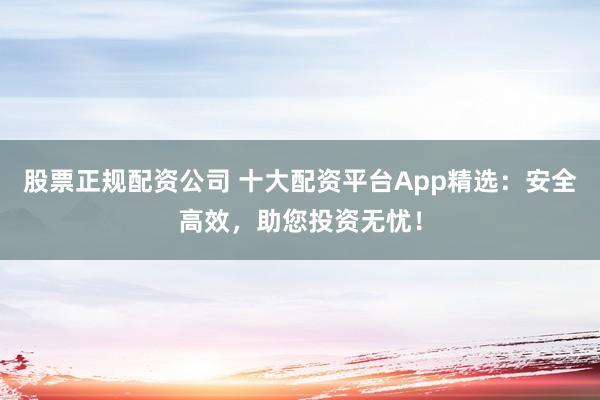 股票正规配资公司 十大配资平台App精选:安全高效,助您投资无忧!
