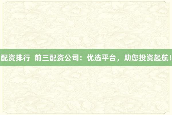 配资排行  前三配资公司：优选平台，助您投资起航！