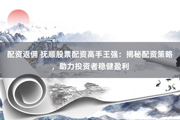 配资返佣 抚顺股票配资高手王强:揭秘配资策略,助力投资者稳健盈利