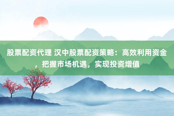 股票配资代理 汉中股票配资策略:高效利用资金,把握市场机遇,实现投资增值